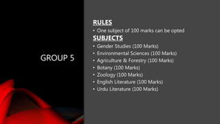 GROUP 5
RULES
• One subject of 100 marks can be opted
SUBJECTS
• Gender Studies (100 Marks)
• Environmental Sciences (100 Marks)
• Agriculture & Forestry (100 Marks)
• Botany (100 Marks)
• Zoology (100 Marks)
• English Literature (100 Marks)
• Urdu Literature (100 Marks)
 