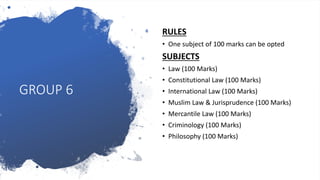 GROUP 6
RULES
• One subject of 100 marks can be opted
SUBJECTS
• Law (100 Marks)
• Constitutional Law (100 Marks)
• International Law (100 Marks)
• Muslim Law & Jurisprudence (100 Marks)
• Mercantile Law (100 Marks)
• Criminology (100 Marks)
• Philosophy (100 Marks)
 