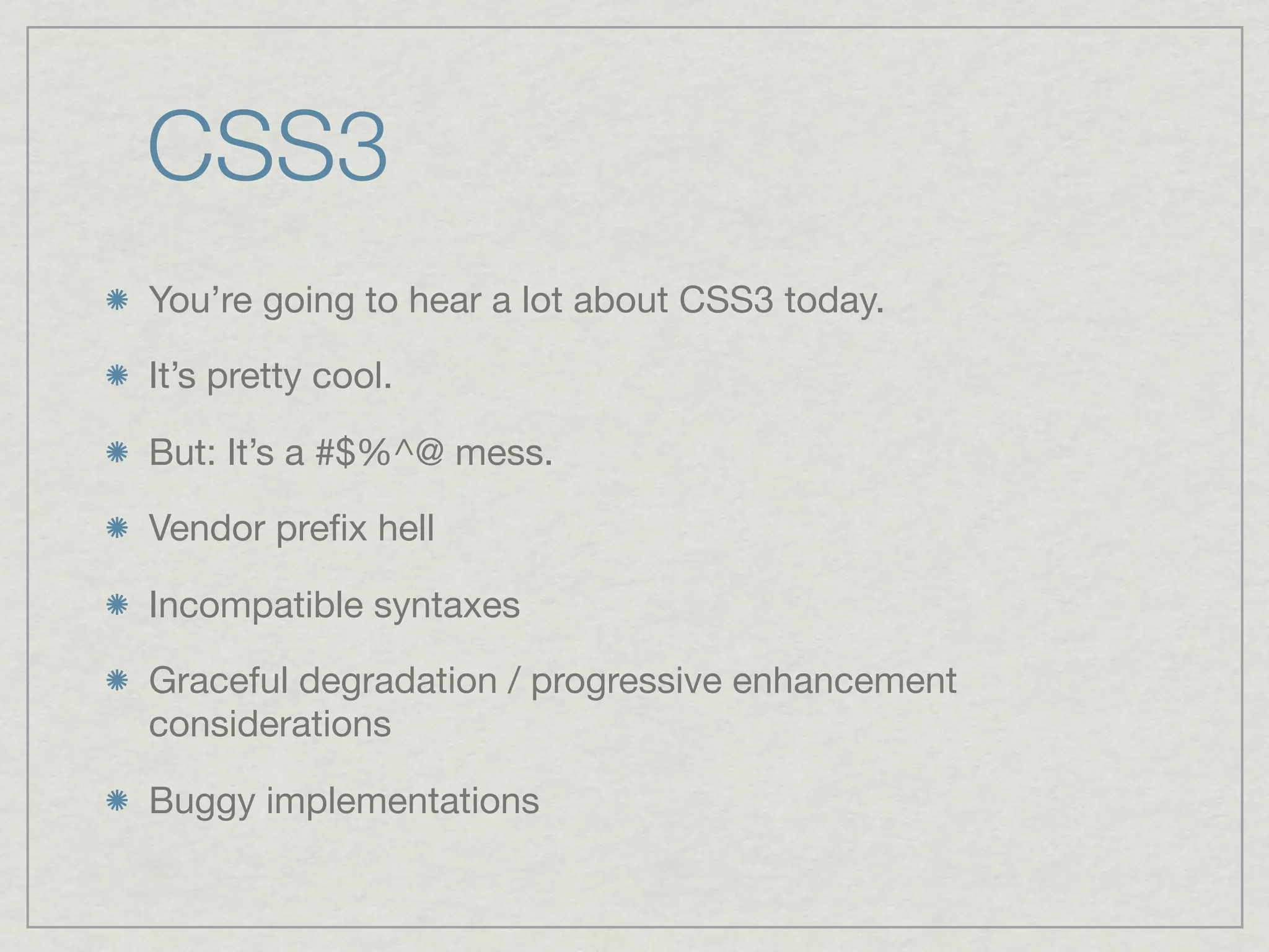 CSS3
You’re going to hear a lot about CSS3 today.

It’s pretty cool.

But: It’s a #$%^@ mess.

Vendor preﬁx hell

Incompatible syntaxes

Graceful degradation / progressive enhancement
considerations

Buggy implementations
 