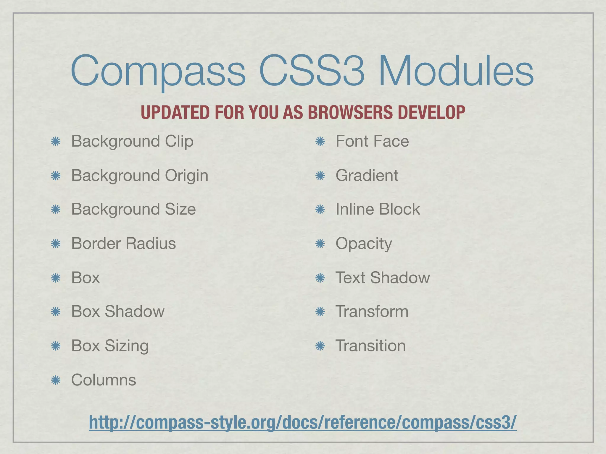 Compass CSS3 Modules
          UPDATED FOR YOU AS BROWSERS DEVELOP
Background Clip                 Font Face

Background Origin               Gradient

Background Size                 Inline Block

Border Radius                   Opacity

Box                             Text Shadow

Box Shadow                      Transform

Box Sizing                      Transition

Columns

  http://compass-style.org/docs/reference/compass/css3/
 