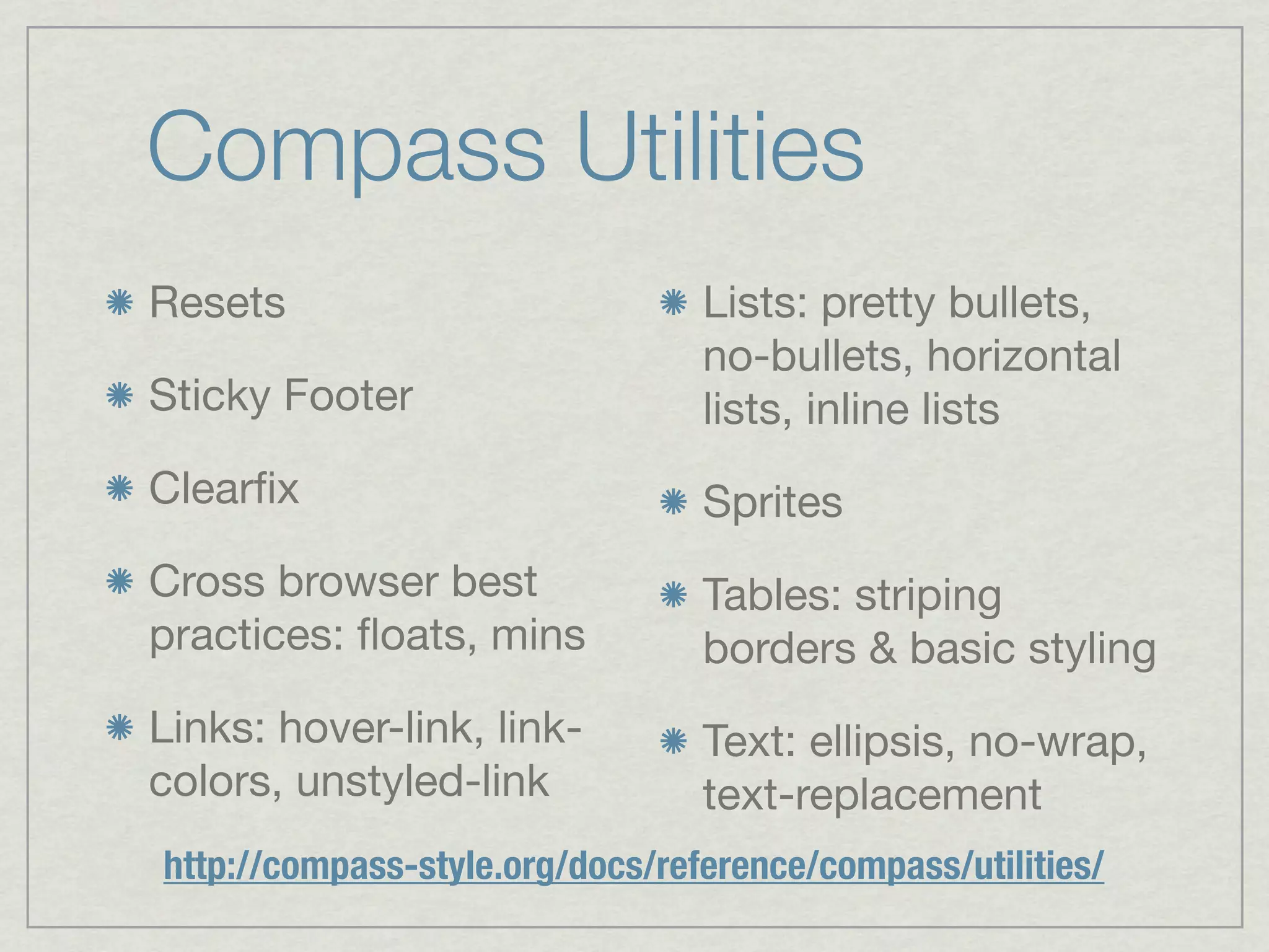 Compass Utilities
Resets                           Lists: pretty bullets,
                                 no-bullets, horizontal
Sticky Footer                    lists, inline lists
Clearﬁx                          Sprites
Cross browser best               Tables: striping
practices: ﬂoats, mins           borders & basic styling
Links: hover-link, link-         Text: ellipsis, no-wrap,
colors, unstyled-link            text-replacement
http://compass-style.org/docs/reference/compass/utilities/
 