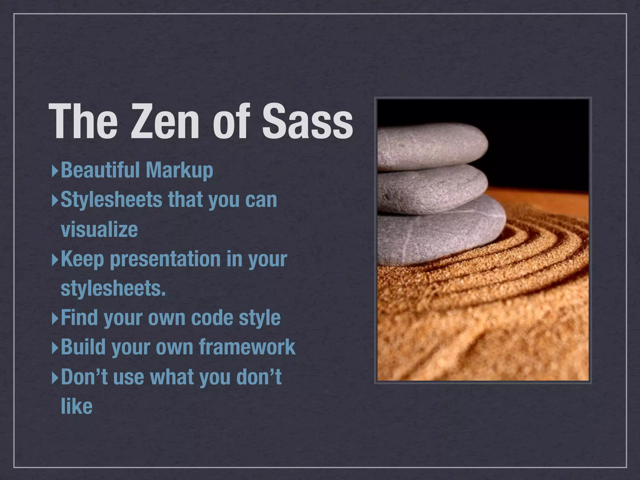 The Zen of Sass
‣ Beautiful Markup
‣ Stylesheets that you can
  visualize
‣ Keep presentation in your
  stylesheets.
‣ Find your own code style
‣ Build your own framework
‣ Don’t use what you don’t
  like
 