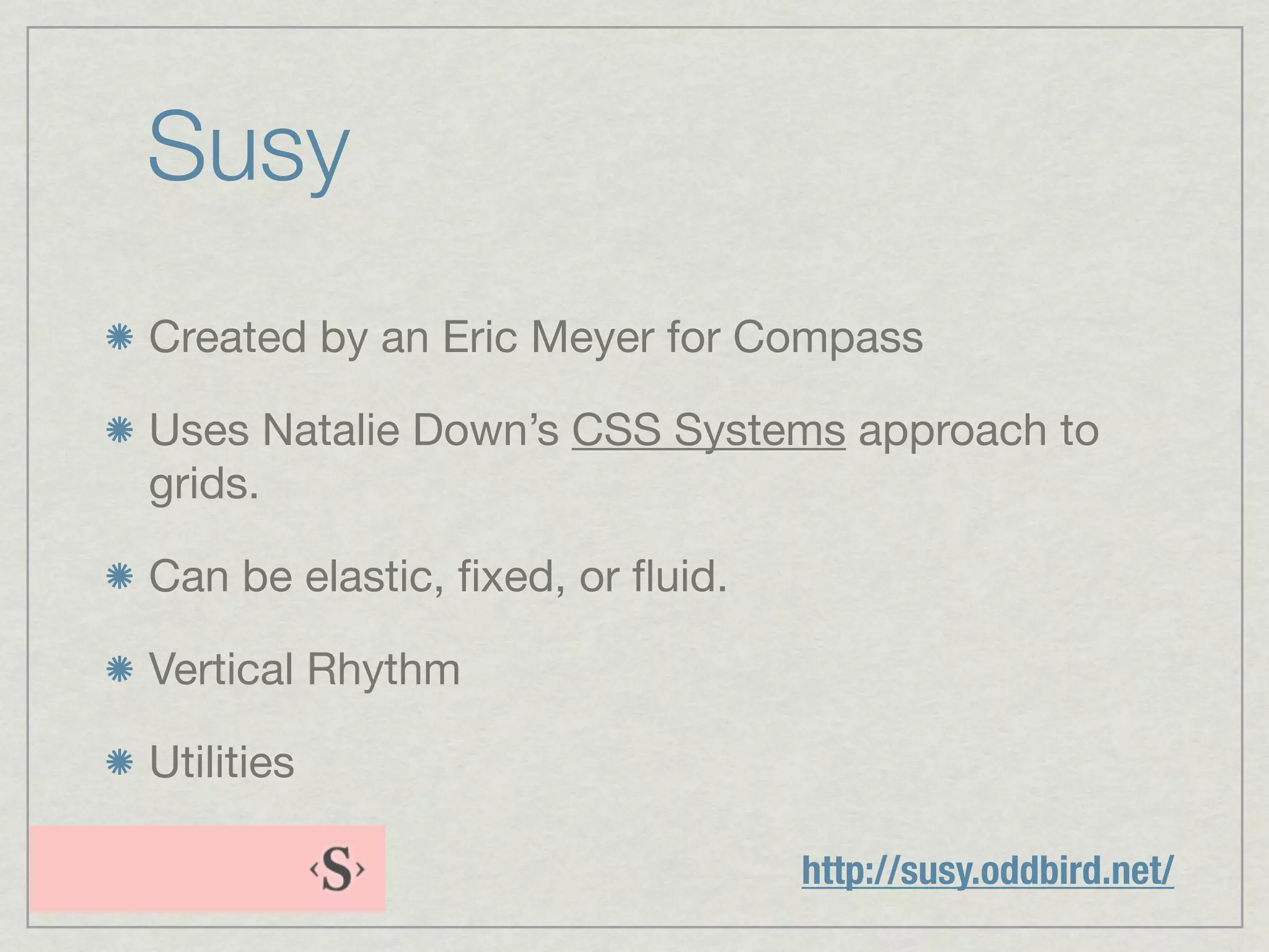 Susy
Created by an Eric Meyer for Compass

Uses Natalie Down’s CSS Systems approach to
grids.

Can be elastic, ﬁxed, or ﬂuid.

Vertical Rhythm

Utilities

                                 http://susy.oddbird.net/
 