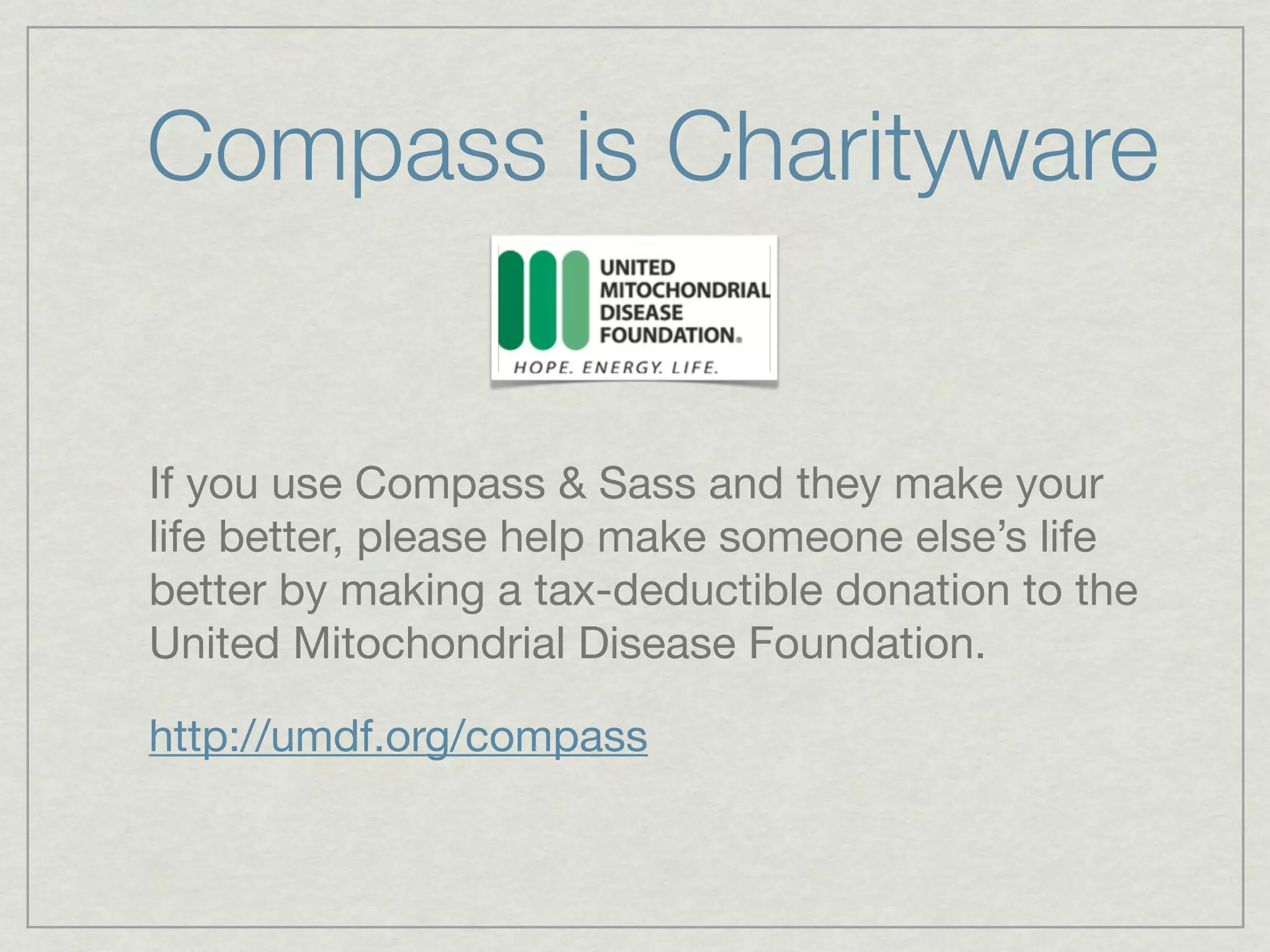 Compass is Charityware


If you use Compass & Sass and they make your
life better, please help make someone else’s life
better by making a tax-deductible donation to the
United Mitochondrial Disease Foundation.

http://umdf.org/compass
 