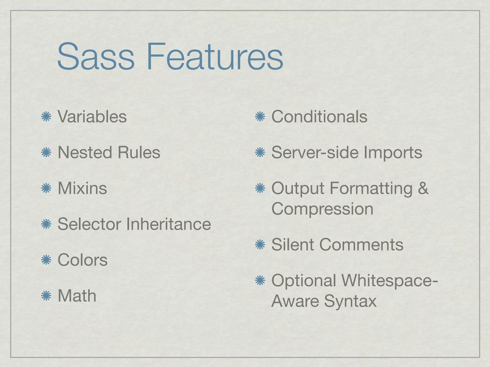 Sass Features
Variables              Conditionals

Nested Rules           Server-side Imports

Mixins                 Output Formatting &
                       Compression
Selector Inheritance
                       Silent Comments
Colors
                       Optional Whitespace-
Math                   Aware Syntax
 