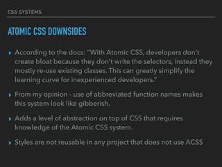 CSS SYSTEMS
ATOMIC CSS DOWNSIDES
▸ According to the docs: “With Atomic CSS, developers don't
create bloat because they don't write the selectors, instead they
mostly re-use existing classes. This can greatly simplify the
learning curve for inexperienced developers.”
▸ From my opinion - use of abbreviated function names makes
this system look like gibberish.
▸ Adds a level of abstraction on top of CSS that requires
knowledge of the Atomic CSS system.
▸ Styles are not reusable in any project that does not use ACSS
 