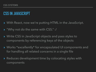 CSS SYSTEMS
CSS IN JAVASCRIPT
▸ With React, now we’re putting HTML in the JavaScript.
▸ “Why not do the same with CSS.” :/
▸ Write CSS in JavaScript objects and pass styles to
components by referencing keys of the objects
▸ Works *excellently* for encapsulated UI components and
for handling all related concerns in a single ﬁle
▸ Reduces development time by colocating styles with
components
 