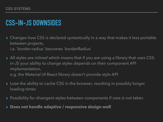 CSS SYSTEMS
CSS-IN-JS DOWNSIDES
▸ Changes how CSS is declared syntactically in a way that makes it less portable
between projects, 
i.e. `border-radius` becomes `borderRadius`
▸ All styles are inlined which means that if you are using a library that uses CSS-
in-JS your ability to change styles depends on their component API
implementation, 
e.g. the Material UI React library doesn’t provide style API
▸ Lose the ability to cache CSS in the browser, resulting in possibly longer
loading times
▸ Possibility for divergent styles between components if care is not taken
▸ Does not handle adaptive / responsive design well
 