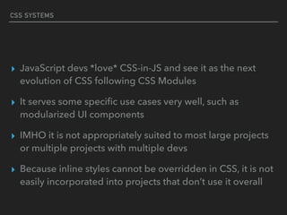 CSS SYSTEMS
▸ JavaScript devs *love* CSS-in-JS and see it as the next
evolution of CSS following CSS Modules
▸ It serves some speciﬁc use cases very well, such as
modularized UI components
▸ IMHO it is not appropriately suited to most large projects
or multiple projects with multiple devs
▸ Because inline styles cannot be overridden in CSS, it is not
easily incorporated into projects that don’t use it overall
 