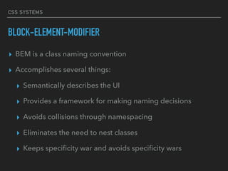 CSS SYSTEMS
BLOCK-ELEMENT-MODIFIER
▸ BEM is a class naming convention
▸ Accomplishes several things:
▸ Semantically describes the UI
▸ Provides a framework for making naming decisions
▸ Avoids collisions through namespacing
▸ Eliminates the need to nest classes
▸ Keeps speciﬁcity war and avoids speciﬁcity wars
 