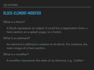 CSS SYSTEMS
BLOCK-ELEMENT-MODIFIER
What is a block?
A block represents an object. It could be a registration form, a
hero section on a splash page, or a footer.
What is an element?
An element is deﬁned in relation to its block. For instance, the
main image of a hero section.
What is a modiﬁer?
A modiﬁer represents the state of an element, e.g. `hidden`
 