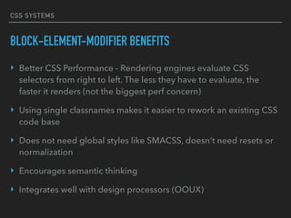 CSS SYSTEMS
BLOCK-ELEMENT-MODIFIER BENEFITS
‣ Better CSS Performance - Rendering engines evaluate CSS
selectors from right to left. The less they have to evaluate, the
faster it renders (not the biggest perf concern)
‣ Using single classnames makes it easier to rework an existing CSS
code base
‣ Does not need global styles like SMACSS, doesn’t need resets or
normalization
‣ Encourages semantic thinking
‣ Integrates well with design processors (OOUX)
 