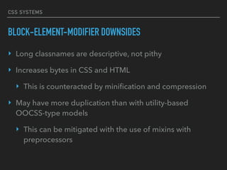 CSS SYSTEMS
BLOCK-ELEMENT-MODIFIER DOWNSIDES
‣ Long classnames are descriptive, not pithy
‣ Increases bytes in CSS and HTML
‣ This is counteracted by miniﬁcation and compression
‣ May have more duplication than with utility-based
OOCSS-type models
‣ This can be mitigated with the use of mixins with
preprocessors
 