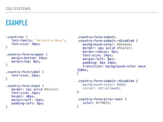 CSS SYSTEMS
EXAMPLE
.countries {
font-family: "Helvetica Neue";
font-size: 18px;
}
.country-form-wrapper {
margin-bottom: 24px;
margin-top: 8px;
}
.country-form-label {
font-size: 24px;
}
.country-form-input {
border: 1px solid #9ea7af;
font-size: 24px;
height: 40px;
margin-left: 16px;
padding-left: 8px;
}
.country-form-submit,
.country-form-submit--disabled {
background-color: #ebebeb;
border: 1px solid #9ea7af;
border-radius: 4px;
font-size: 24px;
margin-left: 8px;
padding: 8px 24px;
transition: background-color ease
150ms;
}
.country-form-submit—-disabled {
background-color: #ddd;
cursor: not-allowed;
}
.country-form-error-text {
color: #ff0033;
}
 