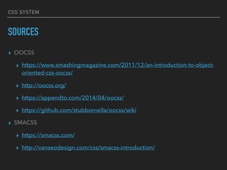CSS SYSTEM
SOURCES
▸ OOCSS
▸ https://www.smashingmagazine.com/2011/12/an-introduction-to-object-
oriented-css-oocss/
▸ http://oocss.org/
▸ https://appendto.com/2014/04/oocss/
▸ https://github.com/stubbornella/oocss/wiki
▸ SMACSS
▸ https://smacss.com/
▸ http://vanseodesign.com/css/smacss-introduction/
 