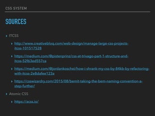 CSS SYSTEM
SOURCES
▸ ITCSS
▸ http://www.creativebloq.com/web-design/manage-large-css-projects-
itcss-101517528
▸ https://medium.com/@pistenprinz/css-at-trivago-part-1-structure-and-
itcss-52f63ed557ca
▸ https://medium.com/@jordankoschei/how-i-shrank-my-css-by-84kb-by-refactoring-
with-itcss-2e8dafee123a
▸ https://csswizardry.com/2015/08/bemit-taking-the-bem-naming-convention-a-
step-further/
▸ Atomic CSS
▸ https://acss.io/
 