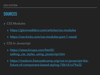 CSS SYSTEM
SOURCES
▸ CSS Modules
▸ https://glenmaddern.com/articles/css-modules
▸ https://css-tricks.com/css-modules-part-1-need/
▸ CSS In Javascript
▸ https://www.kirupa.com/html5/
setting_css_styles_using_javascript.htm
▸ https://medium.freecodecamp.org/css-in-javascript-the-
future-of-component-based-styling-70b161a79a32
 