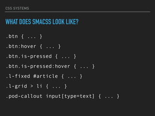 CSS SYSTEMS
WHAT DOES SMACSS LOOK LIKE?
.btn { ... }
.btn:hover { ... }
.btn.is-pressed { ... }
.btn.is-pressed:hover { ... }
.l-fixed #article { ... }
.l-grid > li { ... }
.pod-callout input[type=text] { ... }
 