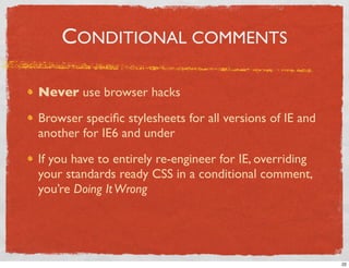 CONDITIONAL COMMENTS

Never use browser hacks

Browser speciﬁc stylesheets for all versions of IE and
another for IE6 and under

If you have to entirely re-engineer for IE, overriding
your standards ready CSS in a conditional comment,
you’re Doing It Wrong




                                                         22
 