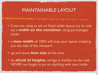 MAINTAINABLE LAYOUT


if you are using an em or ﬁxed width layout, try to only
set a width on the container, using percentages
inside

a max-width of 100% will stop your layout creeping
out the side of the viewport

up and down font size all the time

be afraid of heights, vertigo is healthy on the web.
NEVER use height in px on anything with text inside

                                                           28
 