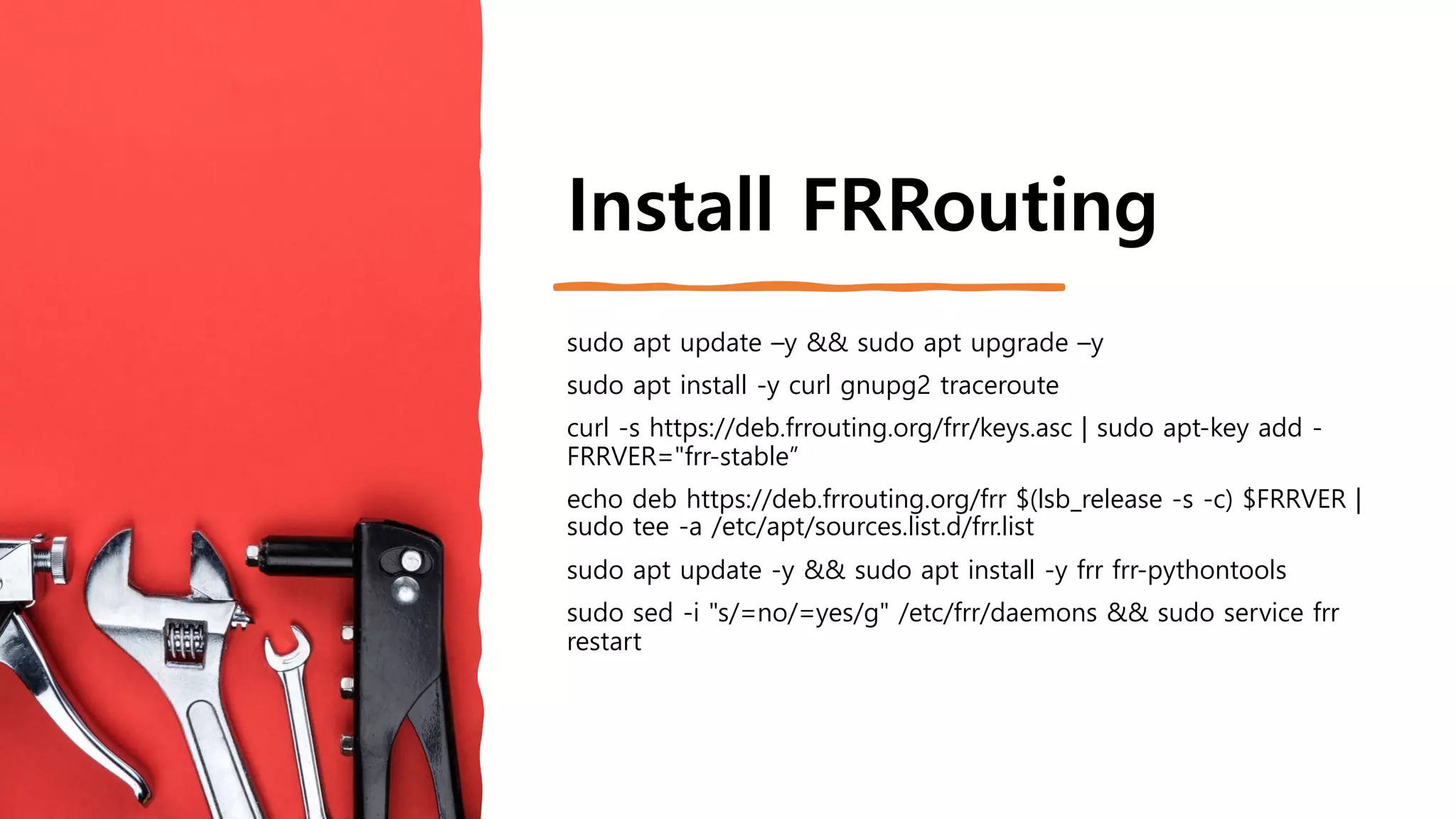 Install FRRouting
sudo apt update –y && sudo apt upgrade –y
sudo apt install -y curl gnupg2 traceroute
curl -s https://deb.frrouting.org/frr/keys.asc | sudo apt-key add -
FRRVER="frr-stable”
echo deb https://deb.frrouting.org/frr $(lsb_release -s -c) $FRRVER |
sudo tee -a /etc/apt/sources.list.d/frr.list
sudo apt update -y && sudo apt install -y frr frr-pythontools
sudo sed -i "s/=no/=yes/g" /etc/frr/daemons && sudo service frr
restart
 