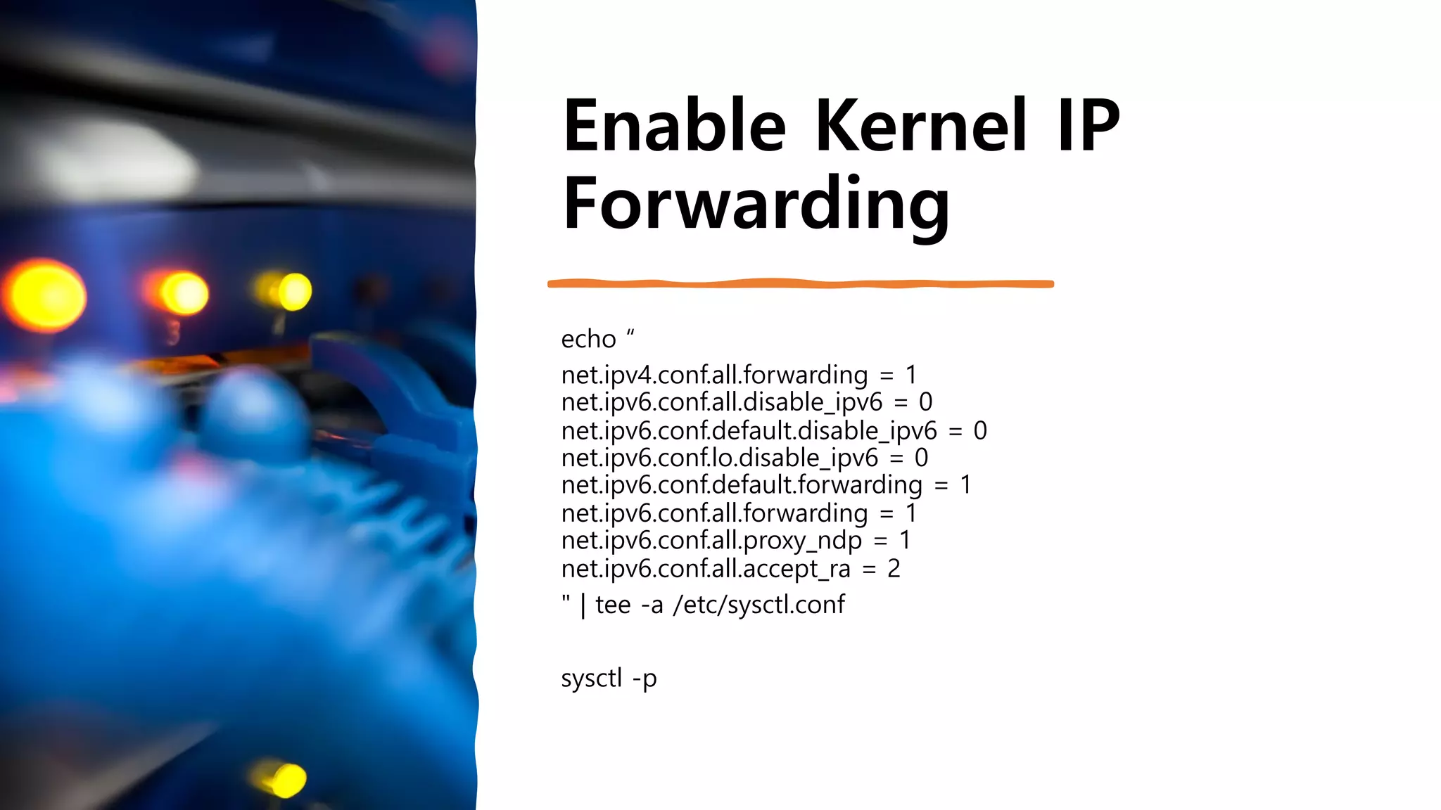 Enable Kernel IP
Forwarding
echo “
net.ipv4.conf.all.forwarding = 1
net.ipv6.conf.all.disable_ipv6 = 0
net.ipv6.conf.default.disable_ipv6 = 0
net.ipv6.conf.lo.disable_ipv6 = 0
net.ipv6.conf.default.forwarding = 1
net.ipv6.conf.all.forwarding = 1
net.ipv6.conf.all.proxy_ndp = 1
net.ipv6.conf.all.accept_ra = 2
" | tee -a /etc/sysctl.conf
sysctl -p
 