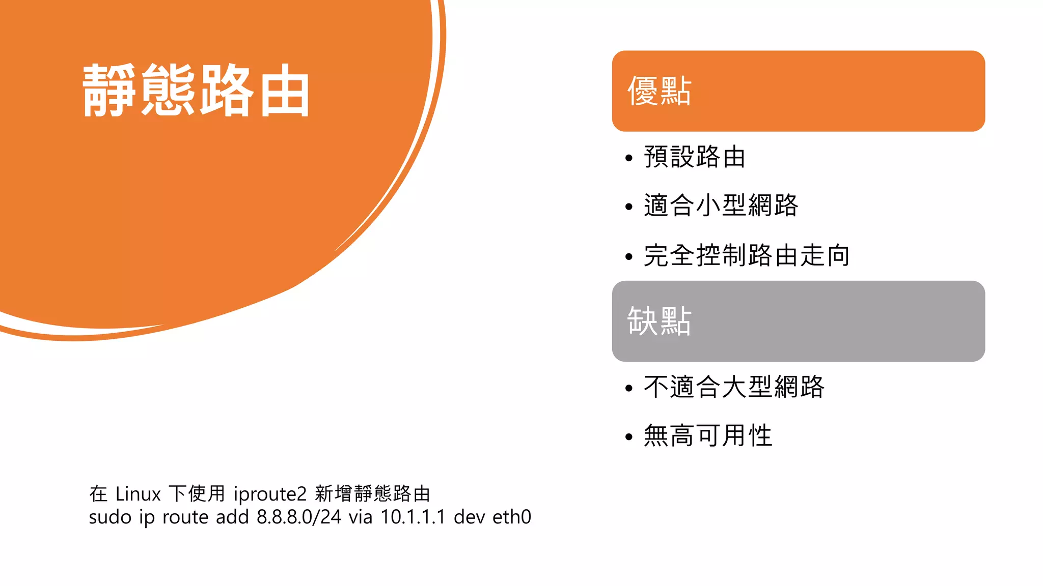 靜態路由 優點
• 預設路由
• 適合小型網路
• 完全控制路由走向
缺點
• 不適合大型網路
• 無高可用性
在 Linux 下使用 iproute2 新增靜態路由
sudo ip route add 8.8.8.0/24 via 10.1.1.1 dev eth0
 