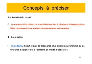 Concepts à préciser
C - Accident du travail
 Le concept d’accident du travail donne lieu à plusieurs interprétations
liées notamment aux intérêts des personnes concernées.
 Ainsi selon:
 le médecin, il peut s’agir de blessures plus ou moins profondes ou de
brûlures à soigner ou, à l’extrême de morts à constater.
C - Accident du travail
 Le concept d’accident du travail donne lieu à plusieurs interprétations
liées notamment aux intérêts des personnes concernées.
 Ainsi selon:
 le médecin, il peut s’agir de blessures plus ou moins profondes ou de
brûlures à soigner ou, à l’extrême de morts à constater.
10
 
