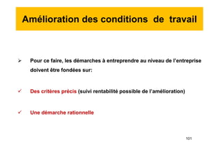 Amélioration des conditions de travail
 Pour ce faire, les démarches à entreprendre au niveau de l’entreprise
doivent être fondées sur:
 Des critères précis (suivi rentabilité possible de l’amélioration)
 Une démarche rationnelle
 Pour ce faire, les démarches à entreprendre au niveau de l’entreprise
doivent être fondées sur:
 Des critères précis (suivi rentabilité possible de l’amélioration)
 Une démarche rationnelle
101
 