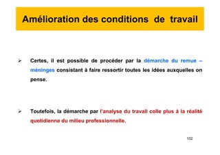 Amélioration des conditions de travail
 Certes, il est possible de procéder par la démarche du remue –
méninges consistant à faire ressortir toutes les idées auxquelles on
pense.
 Toutefois, la démarche par l’analyse du travail colle plus à la réalité
quotidienne du milieu professionnelle.
 Certes, il est possible de procéder par la démarche du remue –
méninges consistant à faire ressortir toutes les idées auxquelles on
pense.
 Toutefois, la démarche par l’analyse du travail colle plus à la réalité
quotidienne du milieu professionnelle.
102
 