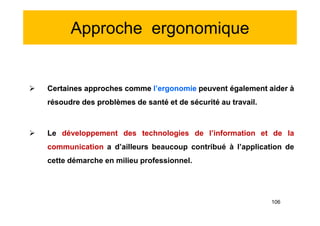 Approche ergonomique
 Certaines approches comme l’ergonomie peuvent également aider à
résoudre des problèmes de santé et de sécurité au travail.
 Le développement des technologies de l’information et de la
communication a d’ailleurs beaucoup contribué à l’application de
cette démarche en milieu professionnel.
 Certaines approches comme l’ergonomie peuvent également aider à
résoudre des problèmes de santé et de sécurité au travail.
 Le développement des technologies de l’information et de la
communication a d’ailleurs beaucoup contribué à l’application de
cette démarche en milieu professionnel.
106
 