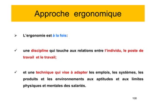 Approche ergonomique
 L’ergonomie est à la fois:
 une discipline qui touche aux relations entre l’individu, le poste de
travail et le travail;
 et une technique qui vise à adapter les emplois, les systèmes, les
produits et les environnements aux aptitudes et aux limites
physiques et mentales des salariés.
 L’ergonomie est à la fois:
 une discipline qui touche aux relations entre l’individu, le poste de
travail et le travail;
 et une technique qui vise à adapter les emplois, les systèmes, les
produits et les environnements aux aptitudes et aux limites
physiques et mentales des salariés.
108
 