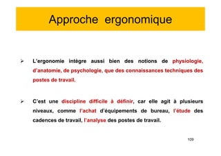 Approche ergonomique
 L’ergonomie intègre aussi bien des notions de physiologie,
d’anatomie, de psychologie, que des connaissances techniques des
postes de travail.
 C’est une discipline difficile à définir, car elle agit à plusieurs
niveaux, comme l’achat d’équipements de bureau, l’étude des
cadences de travail, l’analyse des postes de travail.
 L’ergonomie intègre aussi bien des notions de physiologie,
d’anatomie, de psychologie, que des connaissances techniques des
postes de travail.
 C’est une discipline difficile à définir, car elle agit à plusieurs
niveaux, comme l’achat d’équipements de bureau, l’étude des
cadences de travail, l’analyse des postes de travail.
109
 