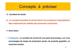Concepts à préciser
C - Accident du travail
 Le concept d’accident du travail donne lieu à plusieurs interprétations
liées notamment aux intérêts des personnes concernées.
 Ainsi selon:
 l’employeur, un accident du travail est une perte économique, car il est
accompagné de temps de production perdu, de produits gaspillés, ce
machines brisées.
C - Accident du travail
 Le concept d’accident du travail donne lieu à plusieurs interprétations
liées notamment aux intérêts des personnes concernées.
 Ainsi selon:
 l’employeur, un accident du travail est une perte économique, car il est
accompagné de temps de production perdu, de produits gaspillés, ce
machines brisées.
11
 
