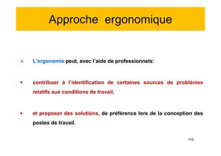 Approche ergonomique
 L’ergonomie peut, avec l’aide de professionnels:
 contribuer à l’identification de certaines sources de problèmes
relatifs aux conditions de travail,
 et proposer des solutions, de préférence lors de la conception des
postes de travail.
 L’ergonomie peut, avec l’aide de professionnels:
 contribuer à l’identification de certaines sources de problèmes
relatifs aux conditions de travail,
 et proposer des solutions, de préférence lors de la conception des
postes de travail.
110
 