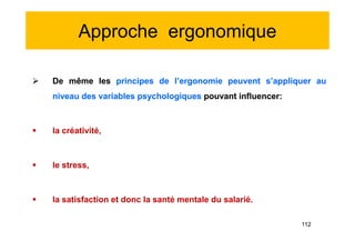 Approche ergonomique
 De même les principes de l’ergonomie peuvent s’appliquer au
niveau des variables psychologiques pouvant influencer:
 la créativité,
 le stress,
 la satisfaction et donc la santé mentale du salarié.
 De même les principes de l’ergonomie peuvent s’appliquer au
niveau des variables psychologiques pouvant influencer:
 la créativité,
 le stress,
 la satisfaction et donc la santé mentale du salarié.
112
 
