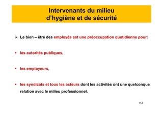 Intervenants du milieu
d’hygiène et de sécurité
 Le bien – être des employés est une préoccupation quotidienne pour:
 les autorités publiques,
 les employeurs,
 les syndicats et tous les acteurs dont les activités ont une quelconque
relation avec le milieu professionnel.
 Le bien – être des employés est une préoccupation quotidienne pour:
 les autorités publiques,
 les employeurs,
 les syndicats et tous les acteurs dont les activités ont une quelconque
relation avec le milieu professionnel.
113
 