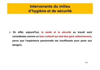 Intervenants du milieu
d’hygiène et de sécurité
 En effet, aujourd’hui, la santé et la sécurité au travail sont
considérées comme un bien collectif qui doit être géré collectivement,
parce que l’expérience personnelle est insuffisante pour parer aux
dangers.
 En effet, aujourd’hui, la santé et la sécurité au travail sont
considérées comme un bien collectif qui doit être géré collectivement,
parce que l’expérience personnelle est insuffisante pour parer aux
dangers.
114
 