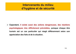 Intervenants du milieu
d’hygiène et de sécurité
 Cependant, il existe aussi des actions dangereuses, des réactions
psychologiques très difficilement prévisibles, puisque chaque être
humain est un cas particulier qui réagit différemment selon son
appréciation des faits et de la situation.
 Cependant, il existe aussi des actions dangereuses, des réactions
psychologiques très difficilement prévisibles, puisque chaque être
humain est un cas particulier qui réagit différemment selon son
appréciation des faits et de la situation.
116
 