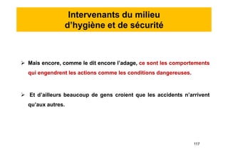 Intervenants du milieu
d’hygiène et de sécurité
 Mais encore, comme le dit encore l’adage, ce sont les comportements
qui engendrent les actions comme les conditions dangereuses.
 Et d’ailleurs beaucoup de gens croient que les accidents n’arrivent
qu’aux autres.
 Mais encore, comme le dit encore l’adage, ce sont les comportements
qui engendrent les actions comme les conditions dangereuses.
 Et d’ailleurs beaucoup de gens croient que les accidents n’arrivent
qu’aux autres.
117
 
