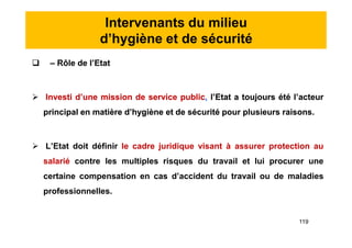 Intervenants du milieu
d’hygiène et de sécurité
 – Rôle de l’Etat
 Investi d’une mission de service public, l’Etat a toujours été l’acteur
principal en matière d’hygiène et de sécurité pour plusieurs raisons.
 L’Etat doit définir le cadre juridique visant à assurer protection au
salarié contre les multiples risques du travail et lui procurer une
certaine compensation en cas d’accident du travail ou de maladies
professionnelles.
 – Rôle de l’Etat
 Investi d’une mission de service public, l’Etat a toujours été l’acteur
principal en matière d’hygiène et de sécurité pour plusieurs raisons.
 L’Etat doit définir le cadre juridique visant à assurer protection au
salarié contre les multiples risques du travail et lui procurer une
certaine compensation en cas d’accident du travail ou de maladies
professionnelles.
119
 