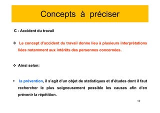 Concepts à préciser
C - Accident du travail
 Le concept d’accident du travail donne lieu à plusieurs interprétations
liées notamment aux intérêts des personnes concernées.
 Ainsi selon:
 la prévention, il s’agit d’un objet de statistiques et d’études dont il faut
rechercher le plus soigneusement possible les causes afin d’en
prévenir la répétition.
C - Accident du travail
 Le concept d’accident du travail donne lieu à plusieurs interprétations
liées notamment aux intérêts des personnes concernées.
 Ainsi selon:
 la prévention, il s’agit d’un objet de statistiques et d’études dont il faut
rechercher le plus soigneusement possible les causes afin d’en
prévenir la répétition.
12
 