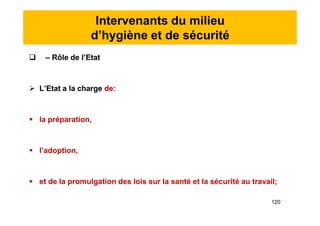 Intervenants du milieu
d’hygiène et de sécurité
 – Rôle de l’Etat
 L’Etat a la charge de:
 la préparation,
 l’adoption,
 et de la promulgation des lois sur la santé et la sécurité au travail;
 – Rôle de l’Etat
 L’Etat a la charge de:
 la préparation,
 l’adoption,
 et de la promulgation des lois sur la santé et la sécurité au travail;
120
 