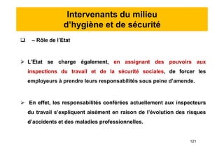Intervenants du milieu
d’hygiène et de sécurité
 – Rôle de l’Etat
 L’Etat se charge également, en assignant des pouvoirs aux
inspections du travail et de la sécurité sociales, de forcer les
employeurs à prendre leurs responsabilités sous peine d’amende.
 En effet, les responsabilités conférées actuellement aux inspecteurs
du travail s’expliquent aisément en raison de l’évolution des risques
d’accidents et des maladies professionnelles.
 – Rôle de l’Etat
 L’Etat se charge également, en assignant des pouvoirs aux
inspections du travail et de la sécurité sociales, de forcer les
employeurs à prendre leurs responsabilités sous peine d’amende.
 En effet, les responsabilités conférées actuellement aux inspecteurs
du travail s’expliquent aisément en raison de l’évolution des risques
d’accidents et des maladies professionnelles.
121
 