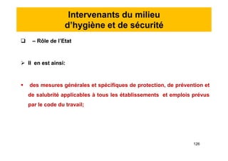 Intervenants du milieu
d’hygiène et de sécurité
 – Rôle de l’Etat
 Il en est ainsi:
 des mesures générales et spécifiques de protection, de prévention et
de salubrité applicables à tous les établissements et emplois prévus
par le code du travail;
 – Rôle de l’Etat
 Il en est ainsi:
 des mesures générales et spécifiques de protection, de prévention et
de salubrité applicables à tous les établissements et emplois prévus
par le code du travail;
126
 