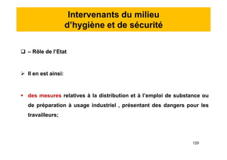 Intervenants du milieu
d’hygiène et de sécurité
 – Rôle de l’Etat
 Il en est ainsi:
 des mesures relatives à la distribution et à l’emploi de substance ou
de préparation à usage industriel , présentant des dangers pour les
travailleurs;
 – Rôle de l’Etat
 Il en est ainsi:
 des mesures relatives à la distribution et à l’emploi de substance ou
de préparation à usage industriel , présentant des dangers pour les
travailleurs;
129
 
