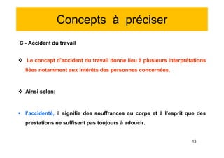 Concepts à préciser
C - Accident du travail
 Le concept d’accident du travail donne lieu à plusieurs interprétations
liées notamment aux intérêts des personnes concernées.
 Ainsi selon:
 l’accidenté, il signifie des souffrances au corps et à l’esprit que des
prestations ne suffisent pas toujours à adoucir.
C - Accident du travail
 Le concept d’accident du travail donne lieu à plusieurs interprétations
liées notamment aux intérêts des personnes concernées.
 Ainsi selon:
 l’accidenté, il signifie des souffrances au corps et à l’esprit que des
prestations ne suffisent pas toujours à adoucir.
13
 