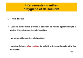 Intervenants du milieu
d’hygiène et de sécurité
 – Rôle de l’Etat
 Dans le même ordre d’idées, il convient de retenir également que la
notion d’accidents de travail s’applique :
 au temps et lieu de travail du salarié;
 pendant le trajet aller – retour du salarié entre son domicile et le lieu
de travail;
 – Rôle de l’Etat
 Dans le même ordre d’idées, il convient de retenir également que la
notion d’accidents de travail s’applique :
 au temps et lieu de travail du salarié;
 pendant le trajet aller – retour du salarié entre son domicile et le lieu
de travail;
130
 