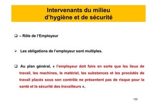 Intervenants du milieu
d’hygiène et de sécurité
 – Rôle de l’Employeur
 Les obligations de l’employeur sont multiples.
 Au plan général, « l’employeur doit faire en sorte que les lieux de
travail, les machines, le matériel, les substances et les procédés de
travail placés sous son contrôle ne présentent pas de risque pour la
santé et la sécurité des travailleurs ».
 – Rôle de l’Employeur
 Les obligations de l’employeur sont multiples.
 Au plan général, « l’employeur doit faire en sorte que les lieux de
travail, les machines, le matériel, les substances et les procédés de
travail placés sous son contrôle ne présentent pas de risque pour la
santé et la sécurité des travailleurs ».
132
 