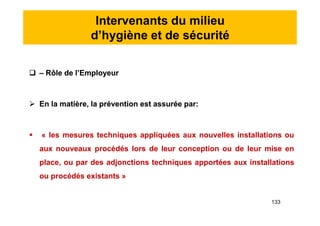 Intervenants du milieu
d’hygiène et de sécurité
 – Rôle de l’Employeur
 En la matière, la prévention est assurée par:
 « les mesures techniques appliquées aux nouvelles installations ou
aux nouveaux procédés lors de leur conception ou de leur mise en
place, ou par des adjonctions techniques apportées aux installations
ou procédés existants »
 – Rôle de l’Employeur
 En la matière, la prévention est assurée par:
 « les mesures techniques appliquées aux nouvelles installations ou
aux nouveaux procédés lors de leur conception ou de leur mise en
place, ou par des adjonctions techniques apportées aux installations
ou procédés existants »
133
 